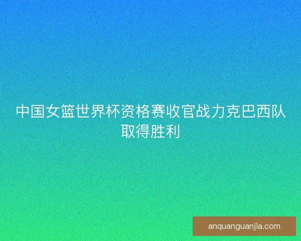 中国女篮世界杯资格赛收官战力克巴西队取得胜利