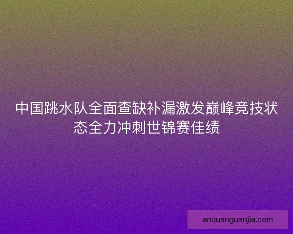 中国跳水队全面查缺补漏激发巅峰竞技状态全力冲刺世锦赛佳绩