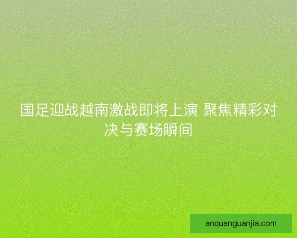 国足迎战越南激战即将上演 聚焦精彩对决与赛场瞬间